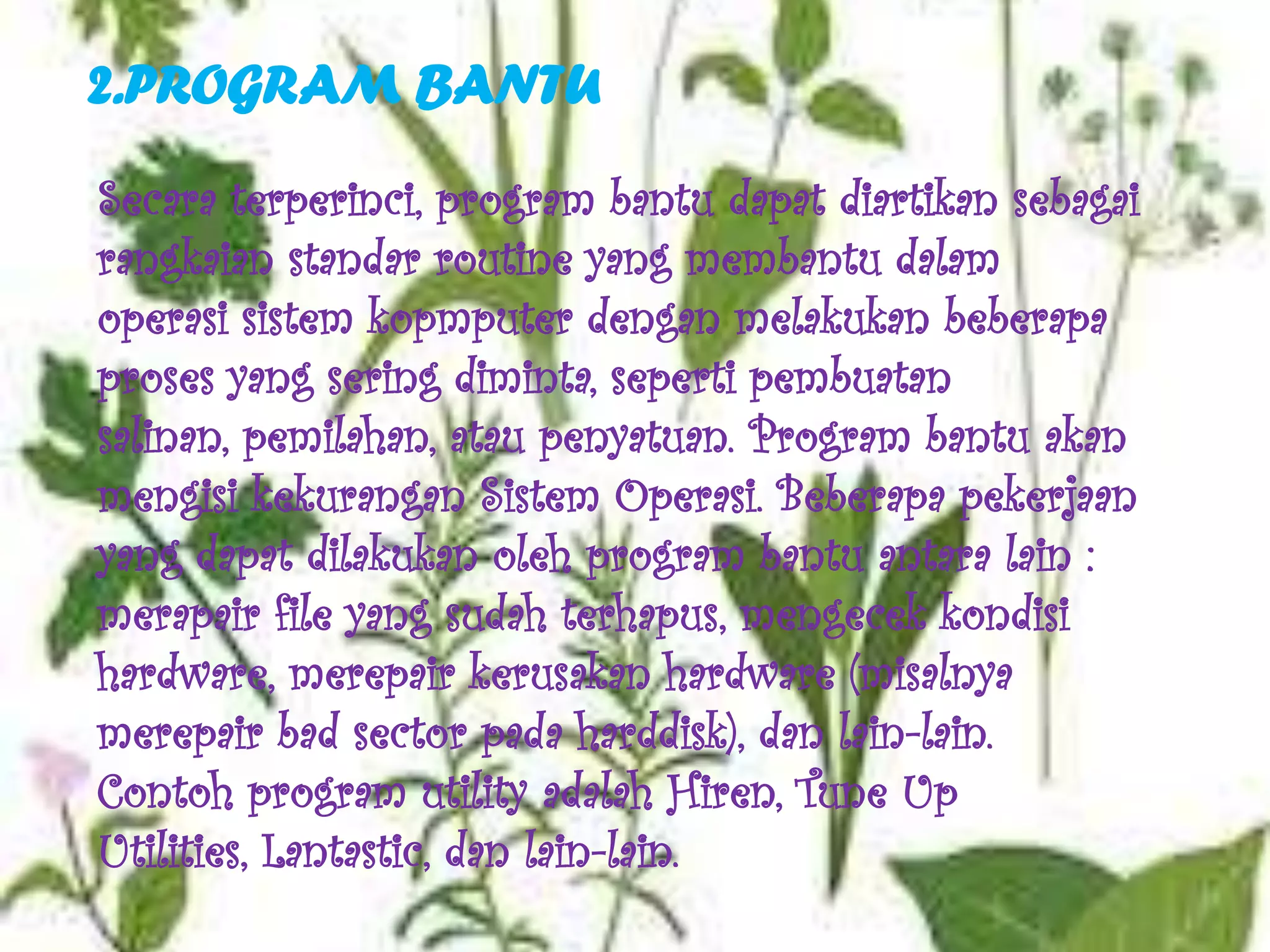2.PROGRAM BANTU
Secara terperinci, program bantu dapat diartikan sebagai
rangkaian standar routine yang membantu dalam
operasi sistem kopmputer dengan melakukan beberapa
proses yang sering diminta, seperti pembuatan
salinan, pemilahan, atau penyatuan. Program bantu akan
mengisi kekurangan Sistem Operasi. Beberapa pekerjaan
yang dapat dilakukan oleh program bantu antara lain :
merapair file yang sudah terhapus, mengecek kondisi
hardware, merepair kerusakan hardware (misalnya
merepair bad sector pada harddisk), dan lain-lain.
Contoh program utility adalah Hiren, Tune Up
Utilities, Lantastic, dan lain-lain.
 