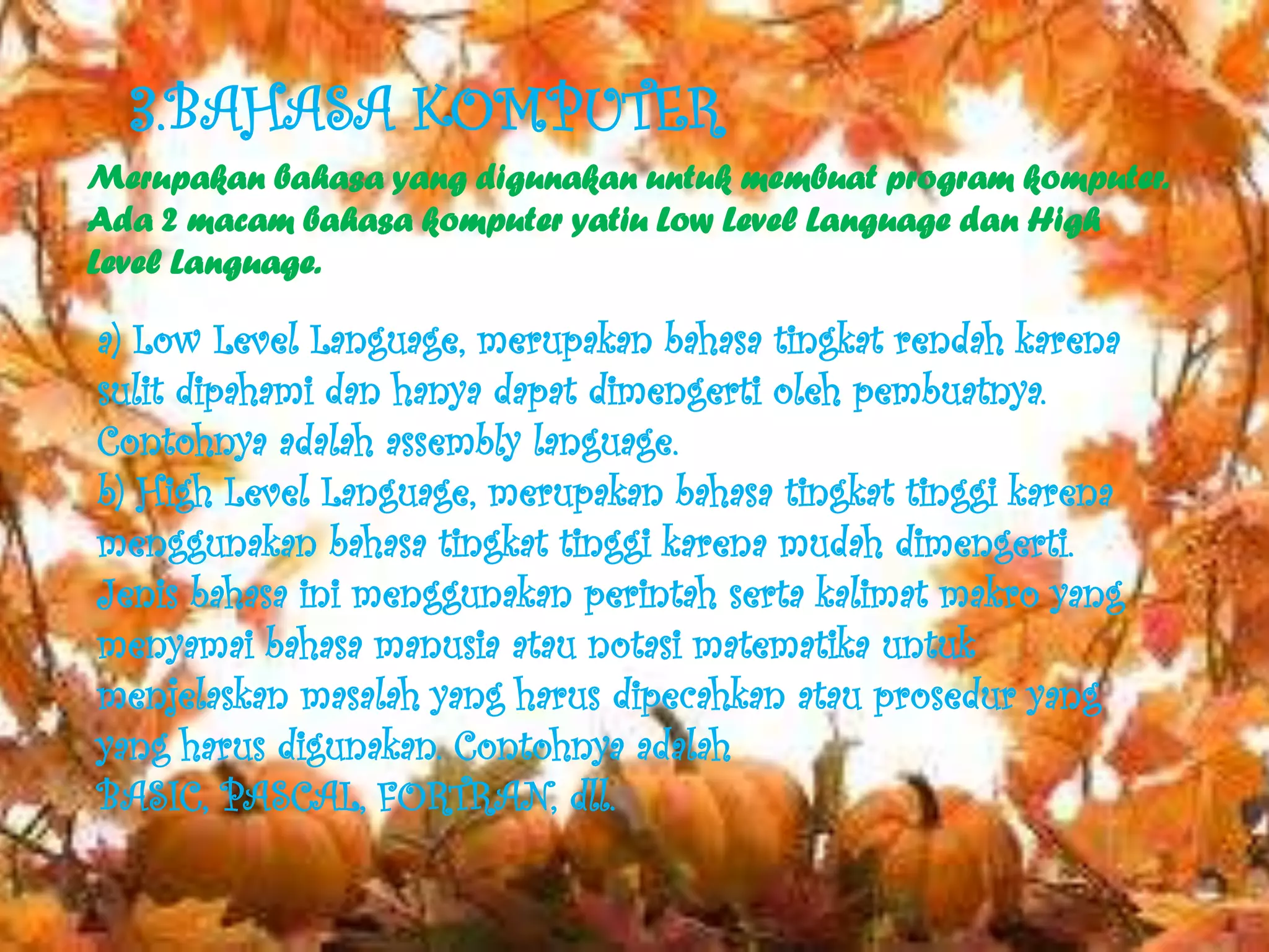 3.BAHASA KOMPUTER
Merupakan bahasa yang digunakan untuk membuat program komputer.
Ada 2 macam bahasa komputer yatiu Low Level Language dan High
Level Language.

a) Low Level Language, merupakan bahasa tingkat rendah karena
sulit dipahami dan hanya dapat dimengerti oleh pembuatnya.
Contohnya adalah assembly language.
b) High Level Language, merupakan bahasa tingkat tinggi karena
menggunakan bahasa tingkat tinggi karena mudah dimengerti.
Jenis bahasa ini menggunakan perintah serta kalimat makro yang
menyamai bahasa manusia atau notasi matematika untuk
menjelaskan masalah yang harus dipecahkan atau prosedur yang
yang harus digunakan. Contohnya adalah
BASIC, PASCAL, FORTRAN, dll.
 