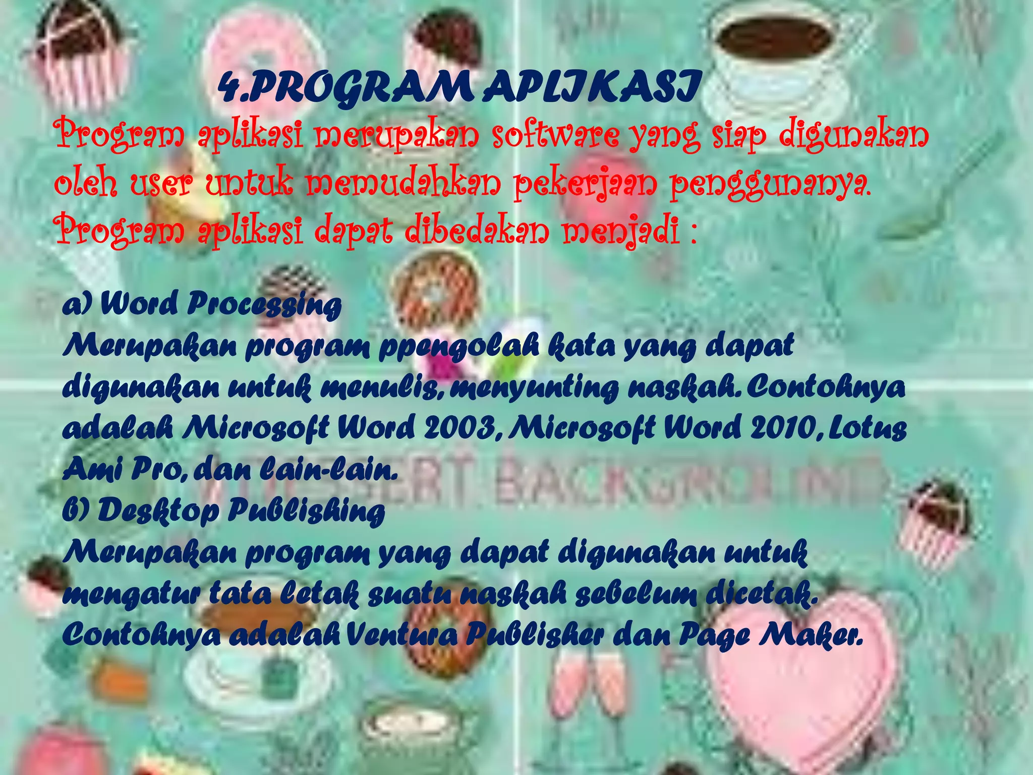 4.PROGRAM APLIKASI
Program aplikasi merupakan software yang siap digunakan
oleh user untuk memudahkan pekerjaan penggunanya.
Program aplikasi dapat dibedakan menjadi :
a) Word Processing
Merupakan program ppengolah kata yang dapat
digunakan untuk menulis, menyunting naskah. Contohnya
adalah Microsoft Word 2003, Microsoft Word 2010, Lotus
Ami Pro, dan lain-lain.
b) Desktop Publishing
Merupakan program yang dapat digunakan untuk
mengatur tata letak suatu naskah sebelum dicetak.
Contohnya adalah Ventura Publisher dan Page Maker.
 
