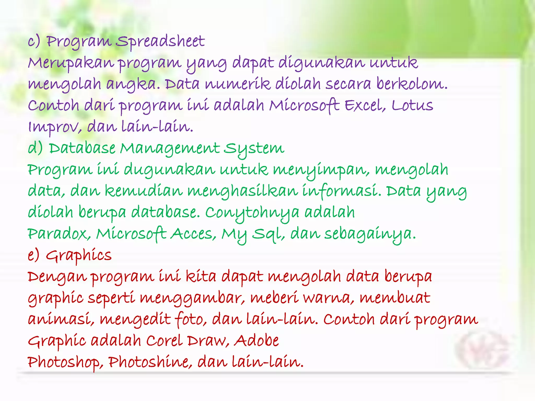 c) Program Spreadsheet
Merupakan program yang dapat digunakan untuk
mengolah angka. Data numerik diolah secara berkolom.
Contoh dari program ini adalah Microsoft Excel, Lotus
Improv, dan lain-lain.
d) Database Management System
Program ini dugunakan untuk menyimpan, mengolah
data, dan kemudian menghasilkan informasi. Data yang
diolah berupa database. Conytohnya adalah
Paradox, Microsoft Acces, My Sql, dan sebagainya.
e) Graphics
Dengan program ini kita dapat mengolah data berupa
graphic seperti menggambar, meberi warna, membuat
animasi, mengedit foto, dan lain-lain. Contoh dari program
Graphic adalah Corel Draw, Adobe
Photoshop, Photoshine, dan lain-lain.
 