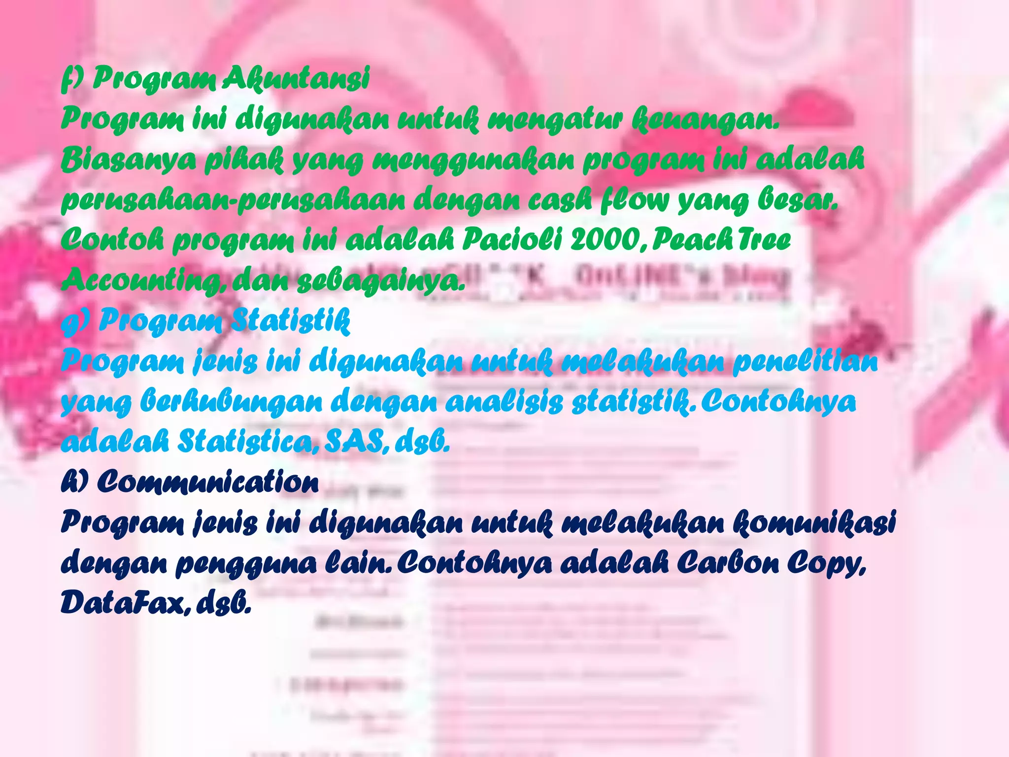f) Program Akuntansi
Program ini digunakan untuk mengatur keuangan.
Biasanya pihak yang menggunakan program ini adalah
perusahaan-perusahaan dengan cash flow yang besar.
Contoh program ini adalah Pacioli 2000, Peach Tree
Accounting, dan sebagainya.
g) Program Statistik
Program jenis ini digunakan untuk melakukan penelitian
yang berhubungan dengan analisis statistik. Contohnya
adalah Statistica, SAS, dsb.
h) Communication
Program jenis ini digunakan untuk melakukan komunikasi
dengan pengguna lain. Contohnya adalah Carbon Copy,
DataFax, dsb.
 