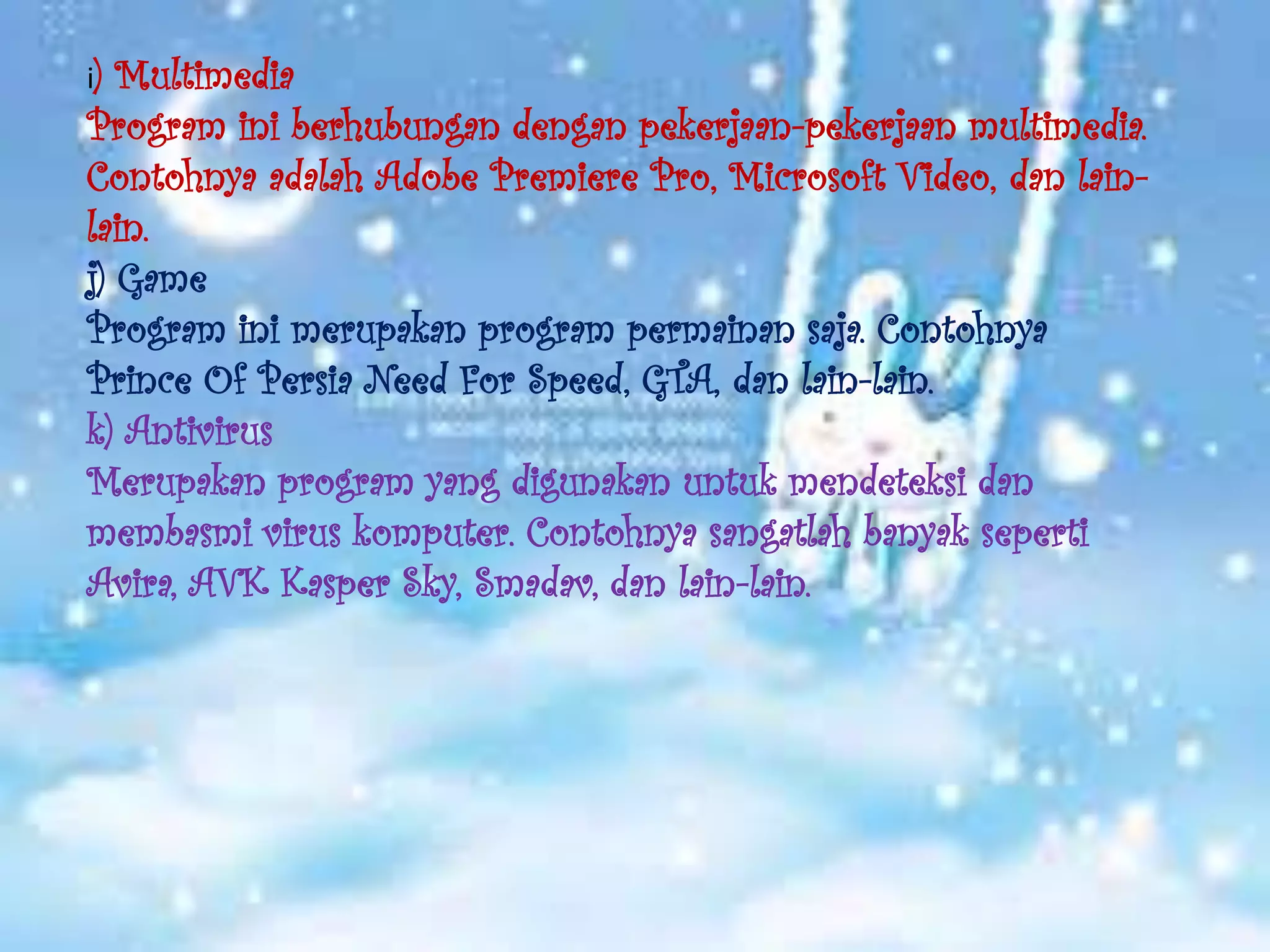 i) Multimedia
Program ini berhubungan dengan pekerjaan-pekerjaan multimedia.
Contohnya adalah Adobe Premiere Pro, Microsoft Video, dan lain-
lain.
j) Game
Program ini merupakan program permainan saja. Contohnya
Prince Of Persia Need For Speed, GTA, dan lain-lain.
k) Antivirus
Merupakan program yang digunakan untuk mendeteksi dan
membasmi virus komputer. Contohnya sangatlah banyak seperti
Avira, AVK Kasper Sky, Smadav, dan lain-lain.
 