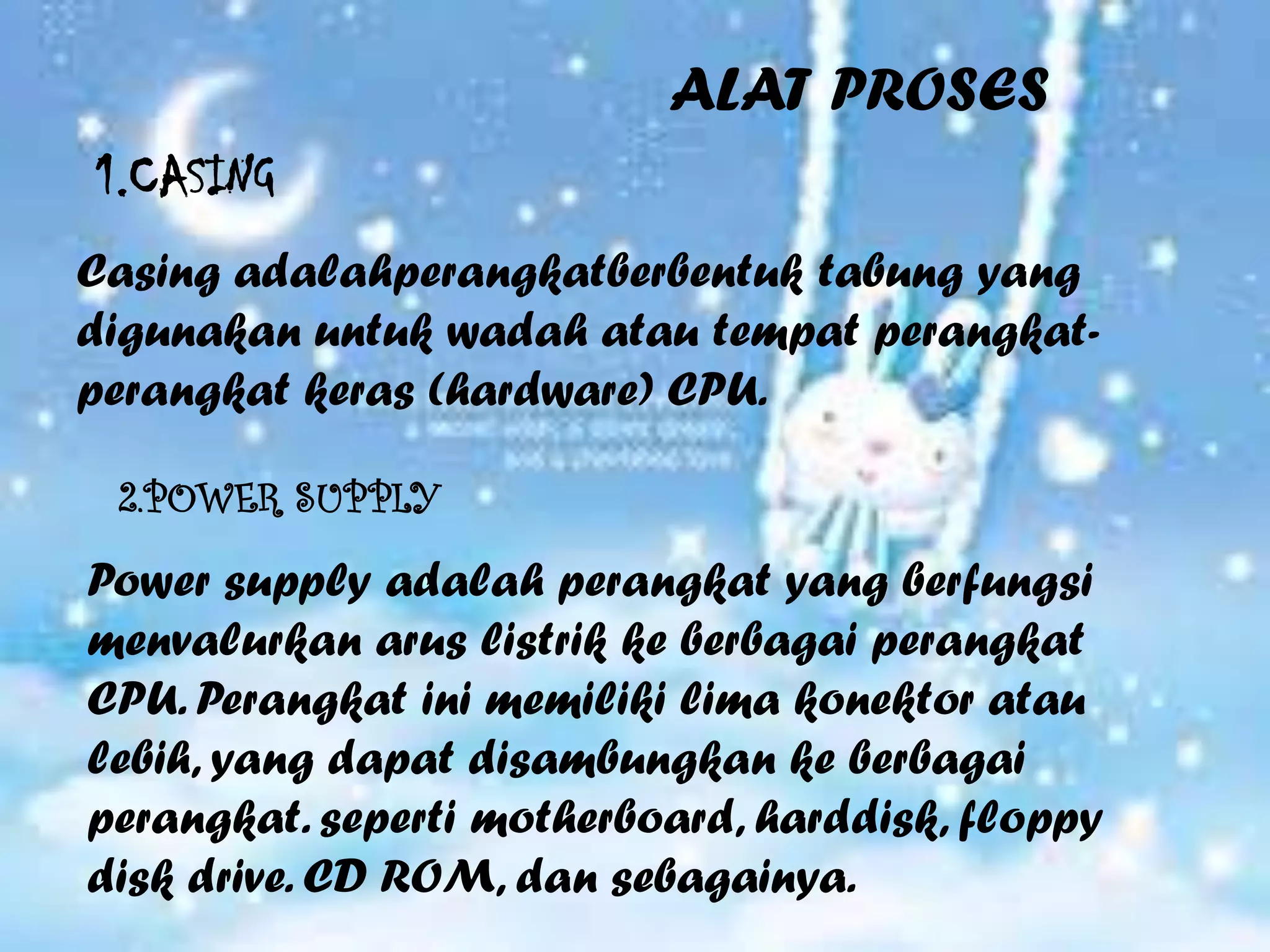 ALAT PROSES
1.CASING
Casing adalahperangkatberbentuk tabung yang
digunakan untuk wadah atau tempat perangkat-
perangkat keras (hardware) CPU.

 2.POWER SUPPLY

Power supply adalah perangkat yang berfungsi
menvalurkan arus listrik ke berbagai perangkat
CPU. Perangkat ini memiliki lima konektor atau
lebih, yang dapat disambungkan ke berbagai
perangkat. seperti motherboard, harddisk, floppy
disk drive. CD ROM, dan sebagainya.
 