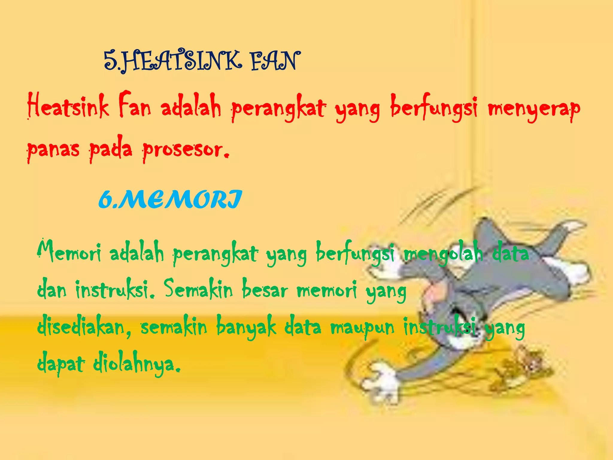 5.HEATSINK FAN
Heatsink Fan adalah perangkat yang berfungsi menyerap
panas pada prosesor.
      6.MEMORI
Memori adalah perangkat yang berfungsi mengolah data
dan instruksi. Semakin besar memori yang
disediakan, semakin banyak data maupun instruksi yang
dapat diolahnya.
 