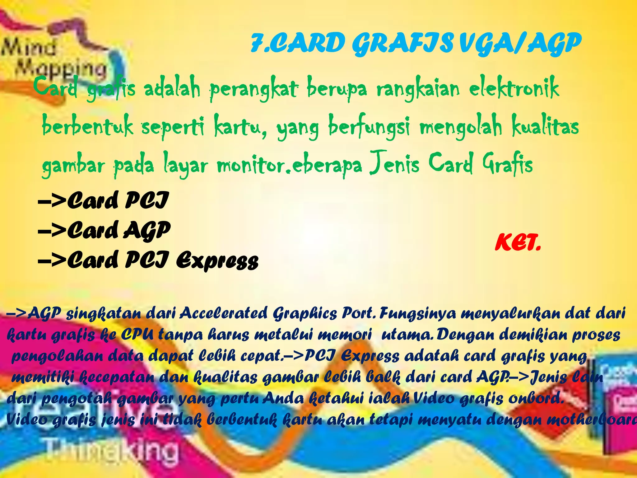 7.CARD GRAFIS VGA/AGP
   Card grafis adalah perangkat berupa rangkaian elektronik
    berbentuk seperti kartu, yang berfungsi mengolah kualitas
    gambar pada layar monitor.eberapa Jenis Card Grafis
    –>Card PCI
    –>Card AGP                                                 KET.
    –>Card PCI Express

–>AGP singkatan dari Accelerated Graphics Port. Fungsinya menyalurkan dat dari
kartu grafis ke CPU tanpa harus metalui memori utama. Dengan demikian proses
 pengolahan data dapat lebih cepat.–>PCI Express adatah card grafis yang
 memitiki kecepatan dan kualitas gambar lebih balk dari card AGP   .–>Jenis lain
dari pengotah gambar yang pertu Anda ketahui ialah Video grafis onbord.
Video grafis jenis ini tidak berbentuk kartu akan tetapi menyatu dengan motherboard
 