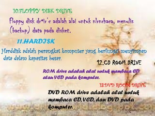 10.FLOPPY DISK DRIVE
   Floppy disk dr•ir’c adalah alai untuk nlrnrhaca, menulis
   (backup) data pada disket.
      11.HARDISK
Harddisk adalah perangkat komputer yang berfungsi menyimpan
data dalam kapasitas besar.
                                          12.CD ROOM DRIVE
                  ROM drive adalah alat untuk membaca CD
                  atau VCD pada komputer.
                                           13.DVD ROOM DRIVE
                    DVD ROM drive adalah alat untuk
                    membaca CD, VCD, dan DVD pada
                    komputer.
 