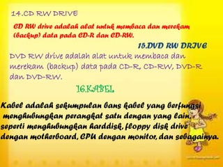 14.CD RW DRIVE
   CD RW drive adalah alat untuk membaca dan merekam
   (backup) data pada CD-R dan CD-RW.
                                 15.DVD RW DRIVE
  DVD RW drive adalah alat untuk membaca dan
  merekam (backup) data pada CD-R, CD-RW, DVD-R
  dan DVD-RW.
                    16.KABEL
Kabel adalah sekumpulan bans kabel yang berfungsi
 menghubungkan perangkat satu dengan yang lain,
seperti menghubungkan harddisk, floppy disk drive
dengan motherboard, CPU dengan monitor, dan sebagainya.
 