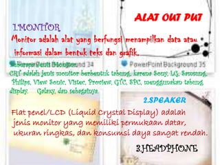 ALAT OUT PUT
 1.MONITOR
Monitor adalah alat yang berfungsi menampilkan data atau
informasi dalam bentuk teks dan grafik.
Beberapa Jenis Monitor
CRT adalah jenis monitor berbentuk tabung, karena Sony, LG, Samsung,
 Philips, View Sonic, Vistec, Proview, GTC, SPC, menggunakan tabung
display. Galaxy, dan sebagainya.
                                   2.SPEAKER
Flat penel/LCD (Liquid Crystal Display) adalah
jenis monitor yang memiliki permukaan datar,
ukuran ringkas, dan konsumsi daya sangat rendah.
                                           3.HEADPHONE
 