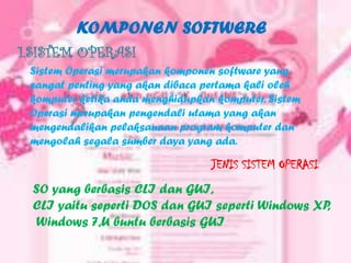 KOMPONEN SOFTWERE
1.SISTEM OPERASI
 Sistem Operasi merupakan komponen software yang
 sangat penting yang akan dibaca pertama kali oleh
 komputer ketika anda menghidupkan komputer. Sistem
 Operasi merupakan pengendali utama yang akan
 mengendalikan pelaksanaan program komputer dan
 mengolah segala sumber daya yang ada.

                                  JENIS SISTEM OPERASI
 SO yang berbasis CLI dan GUI,
 CLI yaitu seperti DOS dan GUI seperti Windows XP,
  Windows 7,U buntu berbasis GUI
 