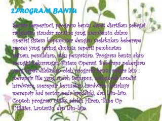 2.PROGRAM BANTU
Secara terperinci, program bantu dapat diartikan sebagai
rangkaian standar routine yang membantu dalam
operasi sistem kopmputer dengan melakukan beberapa
proses yang sering diminta, seperti pembuatan
salinan, pemilahan, atau penyatuan. Program bantu akan
mengisi kekurangan Sistem Operasi. Beberapa pekerjaan
yang dapat dilakukan oleh program bantu antara lain :
merapair file yang sudah terhapus, mengecek kondisi
hardware, merepair kerusakan hardware (misalnya
merepair bad sector pada harddisk), dan lain-lain.
Contoh program utility adalah Hiren, Tune Up
Utilities, Lantastic, dan lain-lain.
 