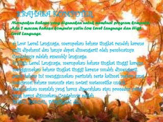3.BAHASA KOMPUTER
Merupakan bahasa yang digunakan untuk membuat program komputer.
Ada 2 macam bahasa komputer yatiu Low Level Language dan High
Level Language.

a) Low Level Language, merupakan bahasa tingkat rendah karena
sulit dipahami dan hanya dapat dimengerti oleh pembuatnya.
Contohnya adalah assembly language.
b) High Level Language, merupakan bahasa tingkat tinggi karena
menggunakan bahasa tingkat tinggi karena mudah dimengerti.
Jenis bahasa ini menggunakan perintah serta kalimat makro yang
menyamai bahasa manusia atau notasi matematika untuk
menjelaskan masalah yang harus dipecahkan atau prosedur yang
yang harus digunakan. Contohnya adalah
BASIC, PASCAL, FORTRAN, dll.
 