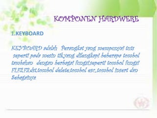 KOMPONEN HARDWERE
1.KEYBOARD

KEYBOARD adalah Perangkat yang mempunyai tuts
 seperti pada mesin tik,yang dilengkapi beberapa tombol
tambahan dengan berbagai fungsi,seperti tombol fungsi
F1,F2,F3,dst,tombol delete,tombol esc,,tombol insert dan
Sebagainya.
 