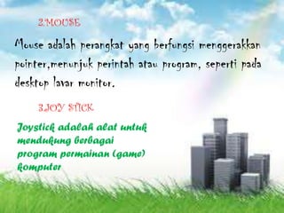 2.MOUSE

Mouse adalah perangkat yang berfungsi menggerakkan
pointer,menunjuk perintah atau program, seperti pada
desktop lavar monitor.
    3.JOY STICK
Joystick adalah alat untuk
mendukung berbagai
program permainan (game)
komputer
 
