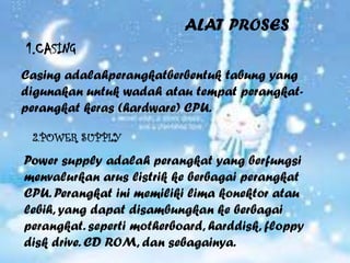 ALAT PROSES
1.CASING
Casing adalahperangkatberbentuk tabung yang
digunakan untuk wadah atau tempat perangkat-
perangkat keras (hardware) CPU.

 2.POWER SUPPLY

Power supply adalah perangkat yang berfungsi
menvalurkan arus listrik ke berbagai perangkat
CPU. Perangkat ini memiliki lima konektor atau
lebih, yang dapat disambungkan ke berbagai
perangkat. seperti motherboard, harddisk, floppy
disk drive. CD ROM, dan sebagainya.
 