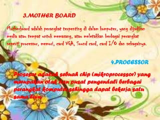 3.MOTHER BOARD

Motherboard adalah perangkat terpenting di dalam komputer, yang dijadikan
media atau tempat untuk memasang, atau meletakkan berbagai perangkat
seperti processor, memori, card VGA, Sound card, card I/O dan sebagainya.


                                                      4.PROCESSOR
   Prosesor adalah sebuah chip (mikroprocessor) yang
   merupakan otak dan pusat pengendali berbagai
   perangkat komputer, sehingga dapat bekerja satu
   sama lain.
 