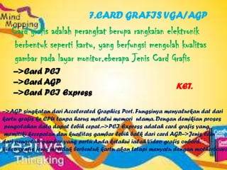7.CARD GRAFIS VGA/AGP
   Card grafis adalah perangkat berupa rangkaian elektronik
    berbentuk seperti kartu, yang berfungsi mengolah kualitas
    gambar pada layar monitor.eberapa Jenis Card Grafis
    –>Card PCI
    –>Card AGP                                                 KET.
    –>Card PCI Express

–>AGP singkatan dari Accelerated Graphics Port. Fungsinya menyalurkan dat dari
kartu grafis ke CPU tanpa harus metalui memori utama. Dengan demikian proses
 pengolahan data dapat lebih cepat.–>PCI Express adatah card grafis yang
 memitiki kecepatan dan kualitas gambar lebih balk dari card AGP   .–>Jenis lain
dari pengotah gambar yang pertu Anda ketahui ialah Video grafis onbord.
Video grafis jenis ini tidak berbentuk kartu akan tetapi menyatu dengan motherboard
 