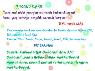 9.SOUND CARD
Sound card adalah perangkat multimedia berbentuk seperti
kartu, yang berfungsi mcngolah suarapada komputer.
                                               JENIS SOUND CARD :
   Pada umumnya sound card yang digunakan dan beredar dipasaran berjenis PCI.
   Beberapa Merk Sound Card
   Creative, Vibra, Yamaha, Vortex, Crystal, Aureal, USB, dan sebagainya.
                          KETERANGAN
  Seperti halnya VGA Onborad dan I/0
  Onboard, pada kebanyakan motherboard
  model baru, sound sudah terintegrasi dengan
  motherboard.
 