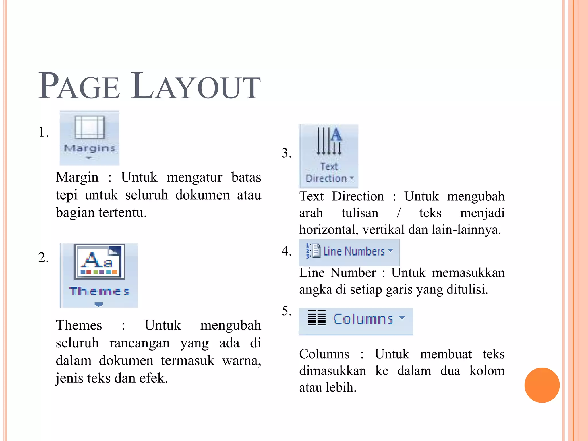 PAGE LAYOUT
1.
                                       3.
     Margin : Untuk mengatur batas
     tepi untuk seluruh dokumen atau        Text Direction : Untuk mengubah
     bagian tertentu.                       arah tulisan / teks menjadi
                                            horizontal, vertikal dan lain-lainnya.

2.                                     4.
                                            Line Number : Untuk memasukkan
                                            angka di setiap garis yang ditulisi.
                                       5.
     Themes : Untuk mengubah
     seluruh rancangan yang ada di
     dalam dokumen termasuk warna,          Columns : Untuk membuat teks
                                            dimasukkan ke dalam dua kolom
     jenis teks dan efek.
                                            atau lebih.
 