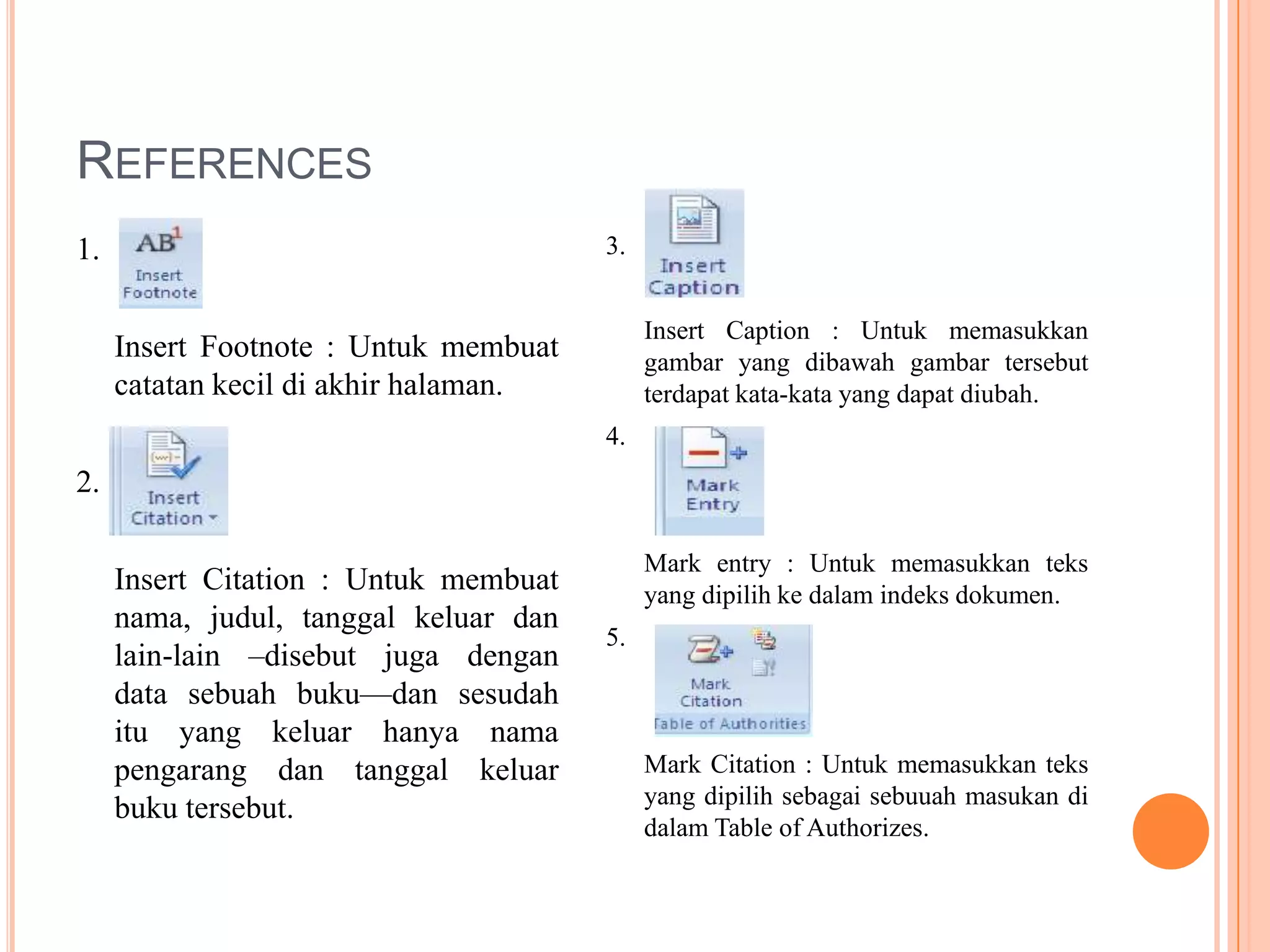 REFERENCES
1.                                     3.


                                            Insert Caption : Untuk memasukkan
     Insert Footnote : Untuk membuat        gambar yang dibawah gambar tersebut
     catatan kecil di akhir halaman.        terdapat kata-kata yang dapat diubah.
                                       4.
2.

                                            Mark entry : Untuk memasukkan teks
     Insert Citation : Untuk membuat        yang dipilih ke dalam indeks dokumen.
     nama, judul, tanggal keluar dan
                                       5.
     lain-lain –disebut juga dengan
     data sebuah buku—dan sesudah
     itu yang keluar hanya nama
     pengarang dan tanggal keluar           Mark Citation : Untuk memasukkan teks
                                            yang dipilih sebagai sebuuah masukan di
     buku tersebut.
                                            dalam Table of Authorizes.
 