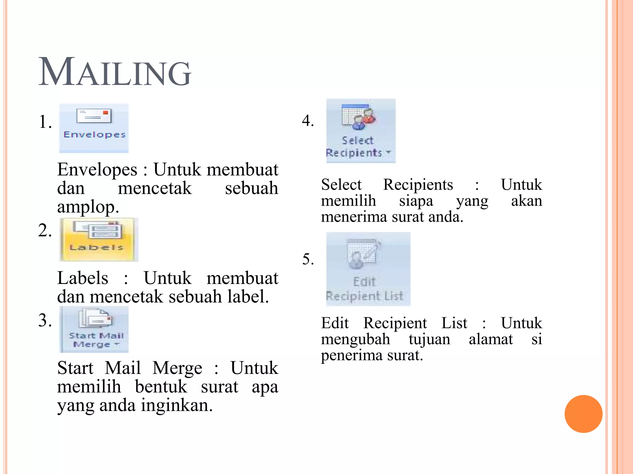 MAILING
1.                                4.

     Envelopes : Untuk membuat
     dan    mencetak    sebuah         Select Recipients : Untuk
     amplop.                           memilih siapa yang akan
                                       menerima surat anda.
2.
                                  5.
     Labels : Untuk membuat
     dan mencetak sebuah label.
3.                                     Edit Recipient List : Untuk
                                       mengubah tujuan alamat si
                                       penerima surat.
     Start Mail Merge : Untuk
     memilih bentuk surat apa
     yang anda inginkan.
 