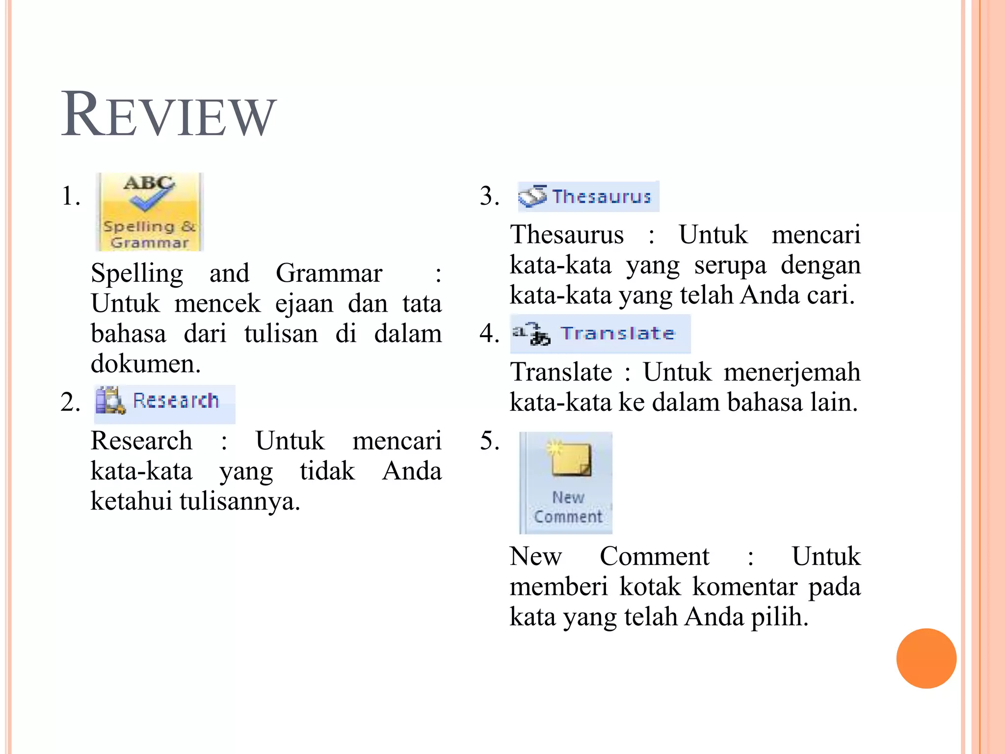 REVIEW
1.                                   3.
                                          Thesaurus : Untuk mencari
     Spelling and Grammar        :        kata-kata yang serupa dengan
     Untuk mencek ejaan dan tata          kata-kata yang telah Anda cari.
     bahasa dari tulisan di dalam    4.
     dokumen.                             Translate : Untuk menerjemah
2.                                        kata-kata ke dalam bahasa lain.
     Research : Untuk mencari        5.
     kata-kata yang tidak Anda
     ketahui tulisannya.
                                          New Comment : Untuk
                                          memberi kotak komentar pada
                                          kata yang telah Anda pilih.
 