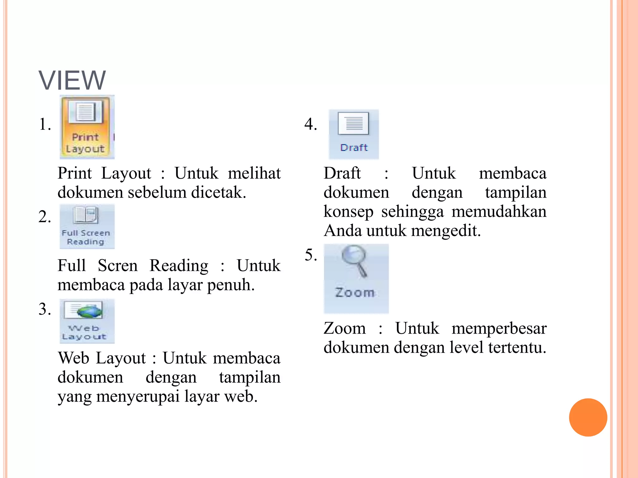 VIEW
1.                                  4.

     Print Layout : Untuk melihat        Draft : Untuk membaca
     dokumen sebelum dicetak.            dokumen dengan tampilan
2.                                       konsep sehingga memudahkan
                                         Anda untuk mengedit.
                                    5.
     Full Scren Reading : Untuk
     membaca pada layar penuh.
3.
                                         Zoom : Untuk memperbesar
                                         dokumen dengan level tertentu.
     Web Layout : Untuk membaca
     dokumen dengan tampilan
     yang menyerupai layar web.
 