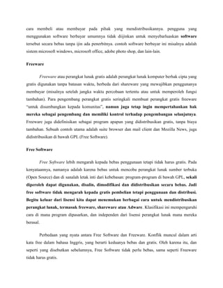 cara membeli atau membayar pada pihak yang mendistribusikannya. pengguna yang
menggunakan software berbayar umumnya tidak diijinkan untuk menyebarluaskan software
tersebut secara bebas tanpa ijin ada penerbitnya. contoh software berbayar ini misalnya adalah
sistem microsoft windows, microsoft office, adobe photo shop, dan lain-lain.
Freeware
Freeware atau perangkat lunak gratis adalah perangkat lunak komputer berhak cipta yang
gratis digunakan tanpa batasan waktu, berbeda dari shareware yang mewajibkan penggunanya
membayar (misalnya setelah jangka waktu percobaan tertentu atau untuk memperoleh fungsi
tambahan). Para pengembang perangkat gratis seringkali membuat perangkat gratis freeware
“untuk disumbangkan kepada komunitas”, namun juga tetap ingin mempertahankan hak
mereka sebagai pengembang dan memiliki kontrol terhadap pengembangan selanjutnya.
Freeware juga didefinisikan sebagai program apapun yang didistribusikan gratis, tanpa biaya
tambahan. Sebuah contoh utama adalah suite browser dan mail client dan Mozilla News, juga
didistribusikan di bawah GPL (Free Software).
Free Software
Free Software lebih mengarah kepada bebas penggunaan tetapi tidak harus gratis. Pada
kenyataannya, namanya adalah karena bebas untuk mencoba perangkat lunak sumber terbuka
(Open Source) dan di sanalah letak inti dari kebebasan: program-program di bawah GPL, sekali
diperoleh dapat digunakan, disalin, dimodifikasi dan didistribusikan secara bebas. Jadi
free software tidak mengarah kepada gratis pembelian tetapi penggunaan dan distribusi.
Begitu keluar dari lisensi kita dapat menemukan berbagai cara untuk mendistribusikan
perangkat lunak, termasuk freeware, shareware atau Adware. Klasifikasi ini mempengaruhi
cara di mana program dipasarkan, dan independen dari lisensi perangkat lunak mana mereka
berasal.
Perbedaan yang nyata antara Free Software dan Freeware. Konflik muncul dalam arti
kata free dalam bahasa Inggris, yang berarti keduanya bebas dan gratis. Oleh karena itu, dan
seperti yang disebutkan sebelumnya, Free Software tidak perlu bebas, sama seperti Freeware
tidak harus gratis.
 