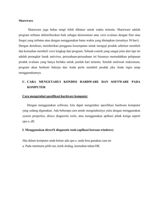 Shareware
Shareware juga bebas tetapi lebih dibatasi untuk waktu tertentu. Shareware adalah
program terbatas didistribusikan baik sebagai demonstrasi atau versi evaluasi dengan fitur atau
fungsi yang terbatas atau dengan menggunakan batas waktu yang ditetapkan (misalnya 30 hari) .
Dengan demikian, memberikan pengguna kesempatan untuk menguji produk sebelum membeli
dan kemudian membeli versi lengkap dari program. Sebuah contoh yang sangat jelas dari tipe ini
adalah perangkat lunak antivirus, perusahaan-perusahaan ini biasanya memudahkan pelepasan
produk evaluasi yang hanya berlaku untuk jumlah hari tertentu. Setelah melewati maksimum,
program akan berhenti bekerja dan Anda perlu membeli produk jika Anda ingin tetap
menggunakannya.
C. CARA MENGETAHUI KONDISI HARDWARE DAN SOFTWARE PADA
KOMPUTER
Cara mengetahui spesifikasi hardware komputer
Dengan menggunakan software, kita dapat mengetahui spesifikasi hardware komputer
yang sedang digunakan. Ada beberapa cara untuk mengetahuinya yaitu dengan menggunakan
system properties, direcx diagnostic tools, atau menggunakan aplikasi pihak ketiga seperti
cpu-z, dll.
I. Menggunakan directX diagnostic tools (aplikasi bawaan windows)
Jika dalam komputer anda belum ada cpu-z, anda bisa gunakan cara ini
a. Pada startmenu pilih run, ketik dxdiag, kemudian tekan OK
 