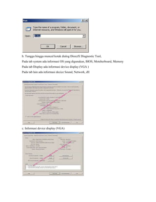 b. Tunggu hingga muncul kotak dialog DirectX Diagnostic Tool,
Pada tab system ada informasi OS yang digunakan, BIOS, Moteherboard, Memory
Pada tab Display ada informasi device display (VGA )
Pada tab lain ada informasi decice Sound, Network, dll
c. Informasi device display (VGA)
 