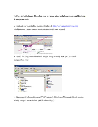 II. Cara ini lebih bagus, dibanding cara pertama, tetapi anda harus punya aplikasi cpu-
di komputer anda.
a. Jika tidak punya, anda bisa mendownloadnya di http://www.cpuid.com/cpuz.php
klik Download Latestt version (untuk mendownload versi terbaru)
b. Extract file yang telah didownload dengan unzip (winrar). Klik cpuz.exe untuk
mengaktifkan cpuz
c. Akan muncul informasi tentang CPU(Processor), Mainboard, Memory (pilih tab masing-
masing kategori untuk melihat spesifikasi detailnya)
 