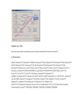 Update nov 2011
Saat ini cpuz telah mendukung dan mampu mendeteksi hardware berikut:
a. Processors
Intel® Pentium™, Pentium™ MMX, Pentium™ Pro, Pentium™ II, Pentium™ III, Pentium™
III-M, Pentium™ IV, Pentium™ IV-M, Pentium™ M, Pentium™ D, Pentium™ XE,
Pentium™ Dual Core, Core™ Solo, Core™ Duo, Core™ 2 Duo, Core™ 2 Quad, Core™ 2
Extreme, Celeron™ (P2/P3/P4/PM/CL) and Xeon™ (P2/P3/P4/C2D/C2Q); Core™ i3,
Core™ i5, Core™ i7, Core™ i7 Extreme; Itanium™, Itanium™ 2
AMD® Am5x86, K5™, Geode LX, K6™, K6™-2, K6™-III, K6™-2+, K6™-III+, Athlon™
(4, XP, MP), Duron™, Sempron™ (K7/K8), Athlon™ 64, Athlon™ 64 X2, Turion™,
Opteron™, Athlon™ FX, Phenom™, Phenom™ II, Athlon™ II
VIA® C3™ (Samuel, Samuel2, Ezra, Ezra-T, Nehemiah), C7™, C7™-M, Nano (Isaiah)
Transmeta® Crusoe™ TM3200, TM5400, TM5500, TM5600, TM5800
 