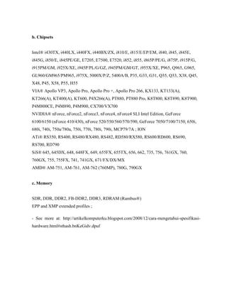 b. Chipsets
Intel® i430TX, i440LX, i440FX, i440BX/ZX, i810/E, i815/E/EP/EM, i840, i845, i845E,
i845G, i850/E, i845PE/GE, E7205, E7500, E7520, i852, i855, i865P/PE/G, i875P, i915P/G,
i915PM/GM, i925X/XE, i945P/PL/G/GZ, i945PM/GM/GT, i955X/XE, P965, Q965, G965,
GL960/GM965/PM965, i975X, 5000X/P/Z, 5400A/B, P35, G33, G31, Q35, Q33, X38, Q45,
X48, P45, X58, P55, H55
VIA® Apollo VP3, Apollo Pro, Apollo Pro +, Apollo Pro 266, KX133, KT133(A),
KT266(A), KT400(A), KT600, P4X266(A), PT880, PT880 Pro, K8T800, K8T890, K8T900,
P4M800CE, P4M890, P4M900, CX700/VX700
NVIDIA® nForce, nForce2, nForce3, nForce4, nForce4 SLI Intel Edition, GeForce
6100/6150 (nForce 410/430), nForce 520/550/560/570/590, GeForce 7050/7100/7150, 650i,
680i, 740i, 750a/780a, 750i, 770i, 780i, 790i, MCP79/7A ; ION
ATi® RS350, RS400, RS480/RX480, RS482, RD580/RX580, RS600/RD600, RS690,
RS700, RD790
SiS® 645, 645DX, 648, 648FX, 649, 655FX, 655TX, 656, 662, 735, 756, 761GX, 760,
760GX, 755, 755FX, 741, 741GX, 671/FX/DX/MX
AMD® AM-751, AM-761, AM-762 (760MP), 780G, 790GX
c. Memory
SDR, DDR, DDR2, FB-DDR2, DDR3, RDRAM (Rambus®)
EPP and XMP extended profiles ;
- See more at: http://artikelkomputerku.blogspot.com/2008/12/cara-mengetahui-spesifikasi-
hardware.html#sthash.bnKeGidv.dpuf
 
