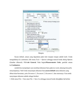 Margins
Secara default, satuan yang digunakan pada ruler maupun margin adalah inchi. Untuk
mengubahnya ke centimeter, klik menu Tools > Options sehingga muncul kotak dialog Options
(Gambar dibawah). Pilih tab General. Pada bagianMeasurements Units, gantilah satuan
ke Centimeters.
setelah kita mempelajari cara membuat dokumen baru pada ms word, sekarang kita perlu
menyimpannya. Nah Untuk menyimpan dokumen baru,secara default nama dokumen yang
dibuat akan berurutan, yaitu Document 1, Document 2, Document 3, dan seterusnya. Cara untuk
menyimpan dokumen adalah sebagai berikut:
1. Klik menu File -> Save atau File -> Save As sehingga muncul kotak dialogSave As berikut
 