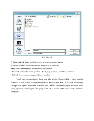 save ms word
2. Di dalam kotak dialog tersebut, lakukan pengaturan sebagai berikut:
• Save in: tentukan lokasi folder tempat dokumen akan disimpan.
• File name: ketikkan nama untuk identifikasi dokumen.
• Save as type: type dokumen, gunakan default yang diberikan, yaitu Word Document.
• Klik tab Save untuk menyimpan dokumen tersebut.
Untuk menyimpan dokumen lama yang telah diedit, klik menu File -> Save. Apabila
dokumen tersebut hendak disimpan dengan nama yang berbeda, klik File -> Save As sehingga
caranya sama seperti menyimpan dokumen baru. Apabila dalam menyimpan dokumen, nama
yang digunakan sama dengan nama yang sudah ada di dalam folder, maka kotak konfirmasi
seperti ini :
 