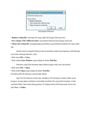 menyimpan dokumen
• Replace exiting file: menimpa file yang sudah ada dengan dokumen baru.
• Save change with a different name: menyimpan dokumen baru dengan nama lain.
• Merge into exiting file: menggabungkan perubahan yang dilakukan kedalam file yang sudah
ada.
Setelah selesai mengedit dokumen dan memastikan sudah menyimpannya, ada beberapa
cara untuk menutup dokumen, yaitu:
• Klik menu File -> Close.
• Klik tombol Close Window yang terdapat di dalam Title Bar.
Dokumen yang telah disimpan dapat dibuka dengan salah satu cara berikut:
• Klik menu File -> Open.
• Klik tombol Open yang terdapat di dalam Tool Bar.
kemudian pilih file dokumen yang hendak dibuka.
Agar file-file dokumen tertata rapi, hendaknya file disimpan di dalam folder sesuai
kategori, ini juga dapat membantu saat hendak membuka file yang telah tersimpan. Untuk
membuat folder, lihat kotak dialog gambar 10, bedanya hanya klik kanan pada mouse lalu
pilih New -> Folder.
 