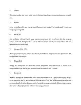 4. Mouse
Mouse merupakan alat bantu untuk memberikan perintah dalam memproses data atau mengedit
data.
5. Printer
Priter merupakan alat yang memproduksi keluaran data (output) berbentuk cetak, berupa teks
maupun gambar/grafik.
6. CD ROM
Alat tambahan (alat peripheral) yang mampu menyimpan dan menuliskan data dan program
melalui media CD (Compact Disk).Alat ini didesain mampu menuliskan dan membaca data atau
program melalui sistem optik.
7. Compact Disk (CD)
Media penyimpanan yang terbuat dari bahan plastik.Proses penyimpanan dan pembacaan data
menggunakan sistem optik.
8. Floppy Disk
Floppy disk merupakan alat tambahan untuk menyimpan atau menuliskan ke dalam disket
maupun sebaliknya, ukuran yang umum digunakan adalah ukuran 3,5 inchi.
9. Hardddisk
Harddisk merupakan alat tambahan untuk menyimpan data dalam kapasitas besar yang dilapisi
secara magnetis, saat ini perkembangan harddisk sangat cepat dari daya tampung dan kecepatan
membaca data.Perlu kalian ketahui saat ini harddisk memang mutlak ada dalam setiap computer
atau laptop sebagai penyimpan sistem operasi yang permanen.
 