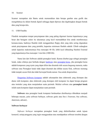 10. Scanner
Scanner merupakan alat Bantu untuk memasukkan data berupa gambar atau grafik dan
mengubahnya ke dalam bentuk digital sehingga dapat diproses dan digabungkan dengan bentuk
data yang berupa teks.
11. USB Flasdiks
Flasdisk merupakan tempat penyimpanan data yang paling digemari karena kapasitasnya yang
besar dan beragam selain itu ukurannya yang kecil memudahkan kita untuk membawanya
kemana-mana, hadirnya flasdisk telah menggantikan floppy disk yang dulu sering digunakan
untuk penyimpanan data yang portable, kapasitas minimum flashdis adalah 128mb sedangkan
untuk kapasitas maksimumnya bisa mencapai 40 Gb, lebih kecil dibanding Hardisk External
yang kapasitasnya bisa mencapai 1 tera bite (1000 Gb).
Nama lain dari Software adalah perangkat lunak. Karena disebut juga sebagai perangkat
lunak, maka sifatnya pun berbeda dengan hardware atau perangkat keras, jika perangkat keras
adalah komponen yang nyata yang dapat diliat dan disentuh oleh secara langsung manusia, maka
software atau Perangkat lunak tidak dapat disentuh dan dilihat secara fisik, software memang
tidak tampak secara fisik dan tidak berwujud benda namun bisa untuk dioperasikan.
Pengertian Software komputer adalah sekumpulan data elektronik yang disimpan dan
diatur oleh komputer, data elektronik yang disimpan oleh komputer itu dapat berupa program
atau instruksi yang akan menjalankan suatu perintah. Melalui sofware atau perangkat lunak
inilah suatu komputer dapat menjalankan suatu perintah.
Software atau perangkat lunak komputer berdasarkan distribusinya dibedakan menjadi
beberapa macam, yaitu software berbayar, software gratis atau free ( Freeware, free software,
shareware, adware) .
Software berbayar
Software berbayar merupakan perangkat lunak yang didistribusikan untuk tujuan
komersil, setiap pengguna yang ingin menggunakan atau mendapatkan software tersebut dengan
 