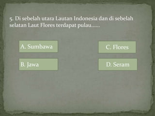 5. Di sebelah utara Lautan Indonesia dan di sebelah
selatan Laut Flores terdapat pulau......
B. Jawa
A. Sumbawa
D. Seram
C. Flores
 