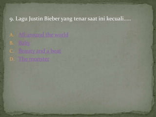 9. Lagu Justin Bieber yang tenar saat ini kecuali.....
A. All around the world
B. Baby
C. Beauty and a beat
D. The monster
 