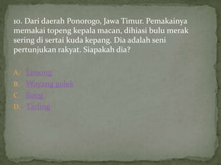 10. Dari daerah Ponorogo, Jawa Timur. Pemakainya
memakai topeng kepala macan, dihiasi bulu merak
sering di sertai kuda kepang. Dia adalah seni
pertunjukan rakyat. Siapakah dia?
A. Lenong
B. Wayang golek
C. Reog
D. Tarling
 
