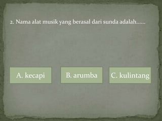 2. Nama alat musik yang berasal dari sunda adalah......
A. kecapi B. arumba C. kulintang
 