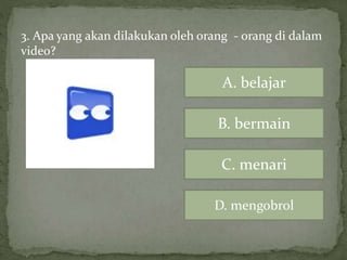 3. Apa yang akan dilakukan oleh orang - orang di dalam
video?
A. belajar
B. bermain
C. menari
D. mengobrol
 