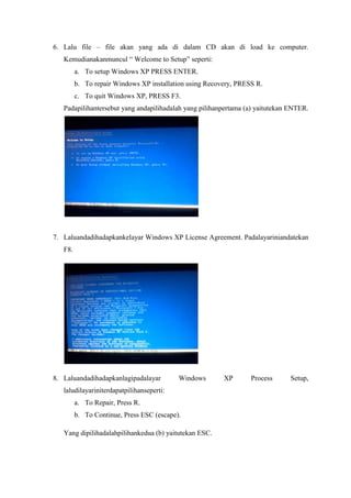 6. Lalu file – file akan yang ada di dalam CD akan di load ke computer.
   Kemudianakanmuncul “ Welcome to Setup” seperti:
         a. To setup Windows XP PRESS ENTER.
         b. To repair Windows XP installation using Recovery, PRESS R.
         c. To quit Windows XP, PRESS F3.
   Padapilihantersebut yang andapilihadalah yang pilihanpertama (a) yaitutekan ENTER.




7. Laluandadihadapkankelayar Windows XP License Agreement. Padalayariniandatekan
   F8.




8. Laluandadihadapkanlagipadalayar         Windows       XP       Process      Setup,
   laludilayariniterdapatpilihanseperti:
         a. To Repair, Press R.
         b. To Continue, Press ESC (escape).

   Yang dipilihadalahpilihankedua (b) yaitutekan ESC.
 