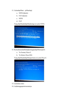11. Laluadapilihan – pilihanlagi:
       a. NTFS (Quick)
       b. FAT (Quick)
       c. NTFS
       d. FAT
   Yang dipilihadalahpilihanketiga (c) yaitu NTFS.




12. Kemudianandadihadapkanlagipadapilihanseperti:
       a. To Format, Press F.
       b. To Select, Press ESC.
   Yang dipilihadalahpilihanpertama (a) yaitu Press F.




13. Lalutekan enter.
14. Andatunggupemrosesannya.
 