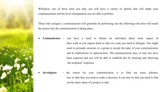 Whichever one of these roles you play you will have a variety of options that will shape your
communications and the level of preparation you are able to perform.
Those who instigate a communication will generally be performing one the following roles that will match
the reason why the communication is taking place.
● Communicator - you have a need to inform an individual about some aspect of
their work or you require them to take on a task you need to delegate. You might
need to persuade someone or a group to accept the topic of your communication
and its implications or repercussions. The communication may, or may not, have
been expected and you will be able to establish this by listening and observing
the recipients’ responses.
● Investigator - the reason for your communication is to find out some informa-
tion or data that you need to make a decision. It can also be that you need to find
out the latest status of a project or task.
 