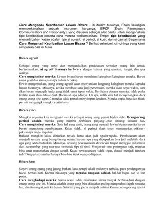 Cara Mengenali Kepribadian Lawan Bicara . Di dalam bukunya, Erwin sekaligus
memperkenalkan sebuah instrumen karyanya, EPCP (Erwin Parengkuan
Communication and Personality), yang disusun sebagai alat bantu untuk menganalisis
tipe kepribadian beserta cara mereka berkomunikasi. Empat tipe kepribadian yang
menjadi bahan kajian adalah tipe si agresif, si perinci, si kuat, dan si damai. Bagaimana
Cara Mengenali Kepribadian Lawan Bicara ? Berikut sekelumit ciri-cirinya yang kami
simpulkan dari isi buku


Bicara agresif

Sebagai orang yang supel dan mengandalkan pendekatan terhadap orang lain untuk
berkomunikasi, si agresif biasanya berbicara dengan bahasa yang spontan, hangat, dan apa
adanya.
Cara menghadapi mereka: Lawan bicara harus memahami keinginan-keinginan mereka. Harus
sama gesit dan sama pastinya dalam bersikap.
Erwin menyebutkan, orang-orang agresif akan menyatakan langsung keinginan mereka kepada
lawan bicaranya. Misalnya, ketika membuat satu janji pertemuan, mereka akan tepat waktu, dan
akan berani menagih Anda yang tidak sama tepat waktu. Berbicara dengan mereka, tidak perlu
terlalu kaku atau dibuat-buat. Bicaralah apa adanya. Oh iya, salah satu hal menyenangkan dari
orang-orang tipe agresif, mereka tidak pernah menyimpan dendam. Mereka cepat lupa dan tidak
pernah mengungkit-ungkit cerita lama.

Bicara rinci

Mungkin sepintas kita mengenal mereka sebagai orang yang gemar bertele-tele. Orang-orang
perinci adalah mereka yang mampu berbicara panjang-lebar tentang sesuatu hal.
Cara menghadapi mereka: Satu hal yang pasti, orang yang menjadi lawan bicara mereka harus
berani memotong pembicaraan. Kalau tidak, si perinci akan terus memaparkan pikiran-
pikirannya tanpa terputus.
Bahkan mungkin kalau dibiarkan terlalu lama akan jadi ngalor-ngidul. Pembicaraan akan
menjadi sesuatu yang buang-buang waktu, karena apa yang dipaparkan bisa jadi melebihi dari
apa yang Anda butuhkan. Misalnya, seorang pewawancara di televisi tengah menggali informasi
dari narasumber yang rata-rata termasuk tipe si rinci. Menjawab satu pertanyaan saja, mereka
bisa amat menuturkan dengan detail. Kalau pewawancara tidak tegas, durasi menjadi taruhan
tuh! Dan pertanyaan berikutnya bisa-bisa tidak sempat diajukan.

Bicara kuat

Seperti orang-orang yang jarang berkata-kata, tetapi sekali mulutnya terbuka, para pendengarnya
harus berhati-hati. Karena biasanya yang mereka ucapkan adalah hal-hal lugas dan to the
point.
Cara menghadapi mereka: Sama sekali tidak disarankan untuk banyak berbasa-basi dengan
orang-orang tipe ini. Mereka adalah orang yang bisa dikatakan paling mengetahui segala sesuatu
hal, dan itu sangat jauh ke depan. Satu hal yang perlu menjadi catatan khusus, orang-orang tipe si
 