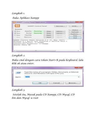 Langkah 1.
buka Aplikasi Xampp
Langkah 2.
Buka cmd dengan cara tekan Start+R pada keyboard. lalu
klik ok atau enter.
Langkah 3.
Setelah itu, Masuk pada CD Xampp, CD Mysql, CD
bin dan Mysql -u root
 