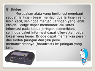 G. Bridge
Merupakan alata yang berfungsi membagi
sebuah jaringan besar menjadi dua jaringan yang
lebih kecil, sehingga menjadi jaringan yang lebih
efisien. Bridge dapat memonitor lalu lintas
informasi pada kedua jaringan sedemikian,
sehingga paket informasi dapat dilewatkan pada
lokasi yang benar. Bridge dapat memeriksa pesan
dari kedua jaringan dan jika perlu
memancarkannya (broadcast) ke jaringan yang
lain.
 