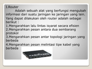 I.Router
Adalah sebuah alat yang berfungsi mengubah
informasi dari suatu jaringan ke jaringan yang lain.
Yang dapat dilakukan oleh router adalah sebagai
berikut :
1.Mengarahkan lalu lintas isyarat secara efisien
2.Mengarahkan pesan antara dua sembarang
protokol
3.Mengarahkan pesan antar topologi jaringan yang
berbeda
4.Mengarahkan pesan melintasi tipe kabel yang
berbeda
 
