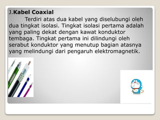 J.Kabel Coaxial
Terdiri atas dua kabel yang diselubungi oleh
dua tingkat isolasi. Tingkat isolasi pertama adalah
yang paling dekat dengan kawat konduktor
tembaga. Tingkat pertama ini dilindungi oleh
serabut konduktor yang menutup bagian atasnya
yang melindungi dari pengaruh elektromagnetik.
 